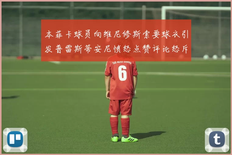 本菲卡球员向维尼修斯索要球衣引发普雷斯蒂安尼愤怒点赞评论怒斥队友