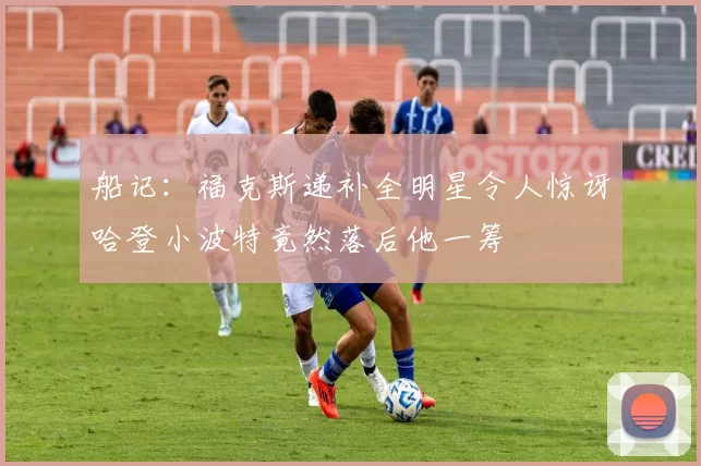 船记：福克斯递补全明星令人惊讶哈登小波特竟然落后他一筹