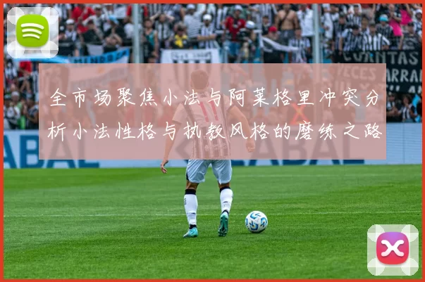 全市场聚焦小法与阿莱格里冲突分析小法性格与执教风格的磨练之路