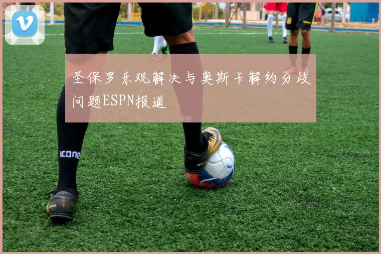 圣保罗乐观解决与奥斯卡解约分歧问题ESPN报道