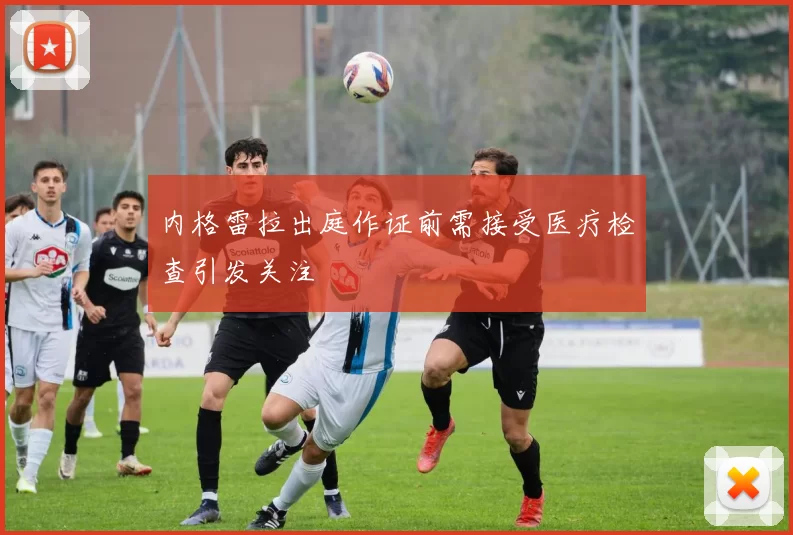 内格雷拉出庭作证前需接受医疗检查引发关注