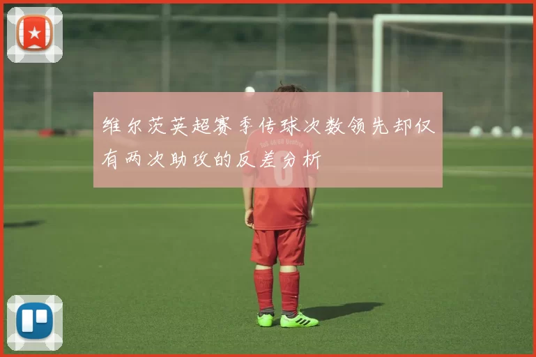 维尔茨英超赛季传球次数领先却仅有两次助攻的反差分析