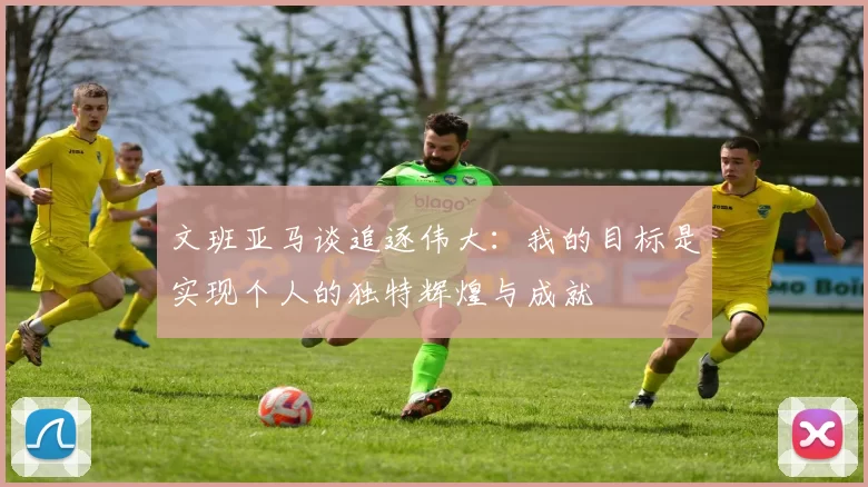 文班亚马谈追逐伟大：我的目标是实现个人的独特辉煌与成就