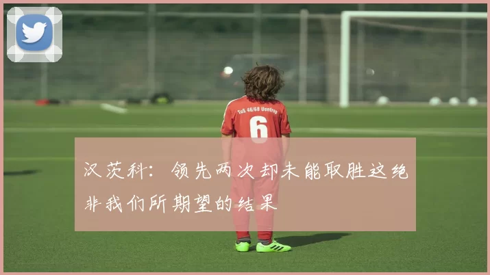 汉茨科：领先两次却未能取胜这绝非我们所期望的结果