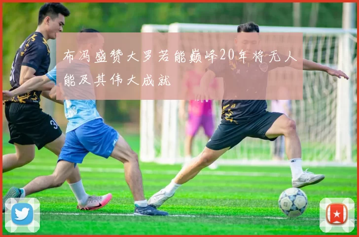 布冯盛赞大罗若能巅峰20年将无人能及其伟大成就