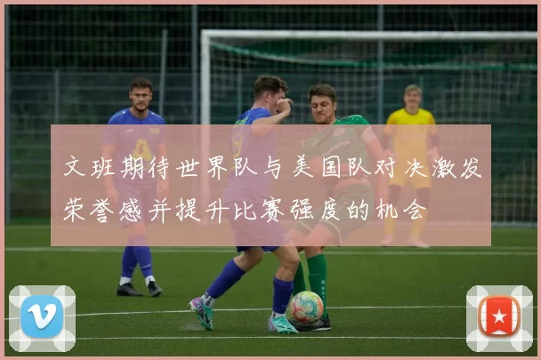 文班期待世界队与美国队对决激发荣誉感并提升比赛强度的机会