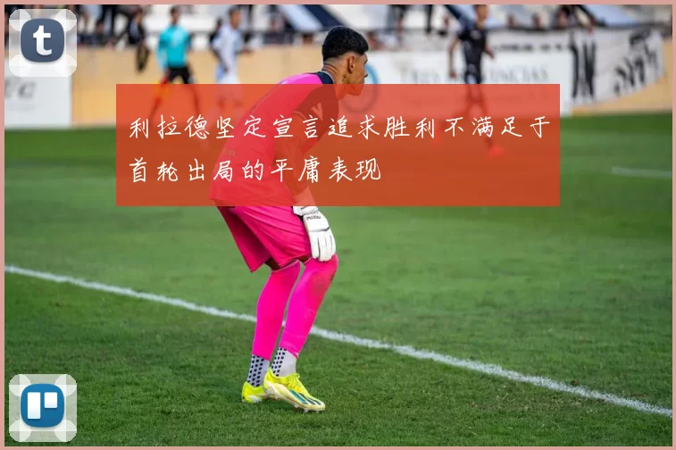 利拉德坚定宣言追求胜利不满足于首轮出局的平庸表现