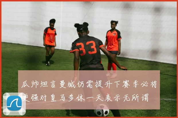 瓜帅坦言曼城仍需提升下赛季必将更强对皇马多休一天表示无所谓