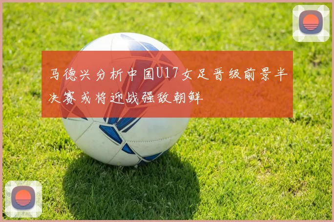 马德兴分析中国U17女足晋级前景半决赛或将迎战强敌朝鲜