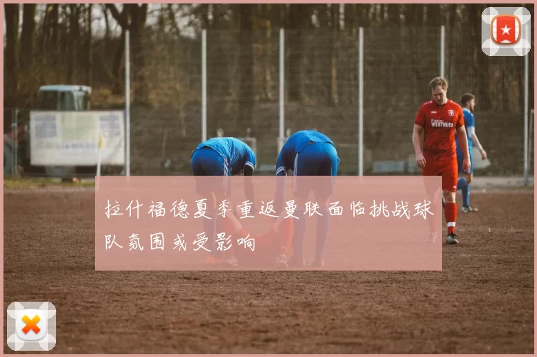 拉什福德夏季重返曼联面临挑战球队氛围或受影响