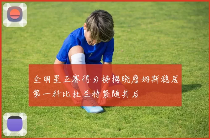 全明星正赛得分榜揭晓詹姆斯稳居第一科比杜兰特紧随其后