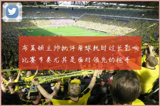 布莱顿主帅批评角球耗时过长影响比赛节奏尤其是面对领先的枪手