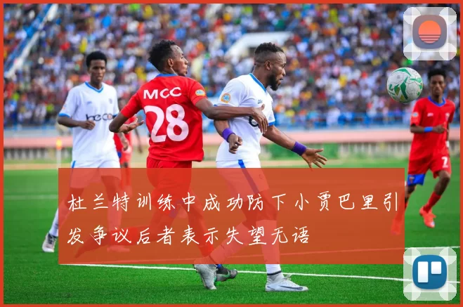 杜兰特训练中成功防下小贾巴里引发争议后者表示失望无语