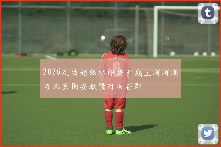 2026足协超级杯即将开战上海海港与北京国安激情对决在即