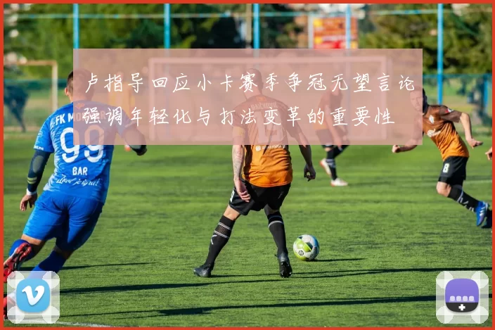 卢指导回应小卡赛季争冠无望言论强调年轻化与打法变革的重要性