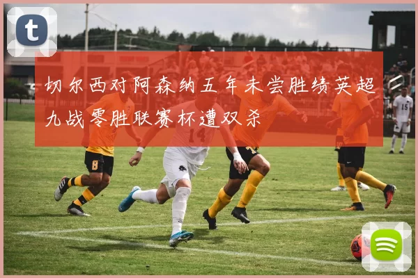 切尔西对阿森纳五年未尝胜绩英超九战零胜联赛杯遭双杀