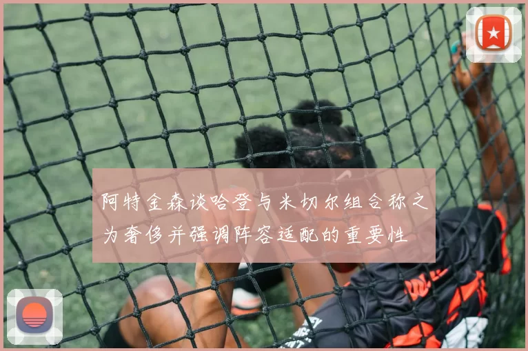 阿特金森谈哈登与米切尔组合称之为奢侈并强调阵容适配的重要性