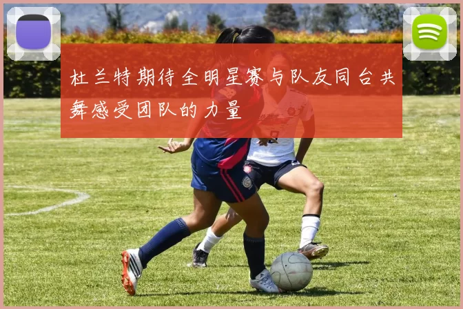 杜兰特期待全明星赛与队友同台共舞感受团队的力量