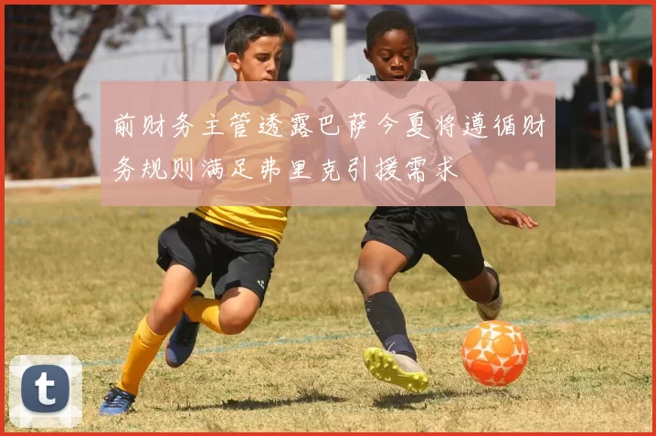 前财务主管透露巴萨今夏将遵循财务规则满足弗里克引援需求