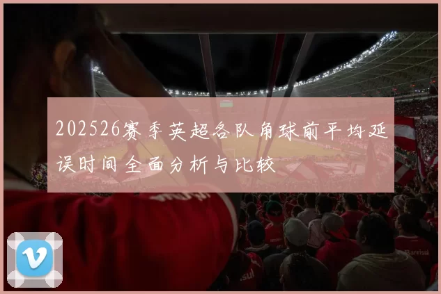 202526赛季英超各队角球前平均延误时间全面分析与比较