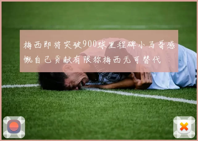 梅西即将突破900球里程碑小马哥感慨自己贡献有限称梅西无可替代
