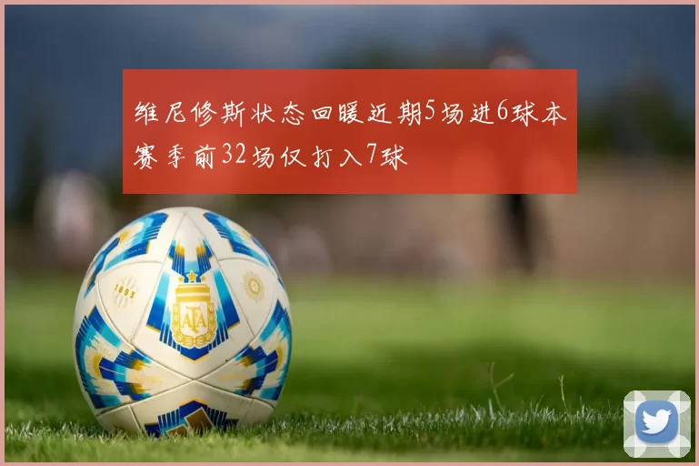 维尼修斯状态回暖近期5场进6球本赛季前32场仅打入7球