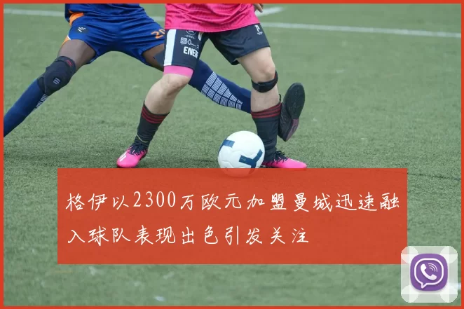 格伊以2300万欧元加盟曼城迅速融入球队表现出色引发关注