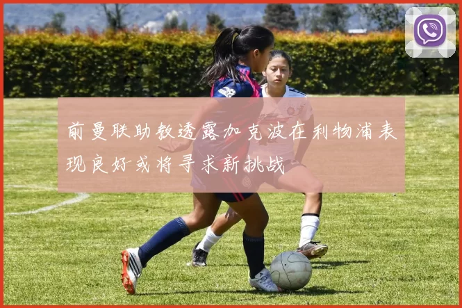 前曼联助教透露加克波在利物浦表现良好或将寻求新挑战